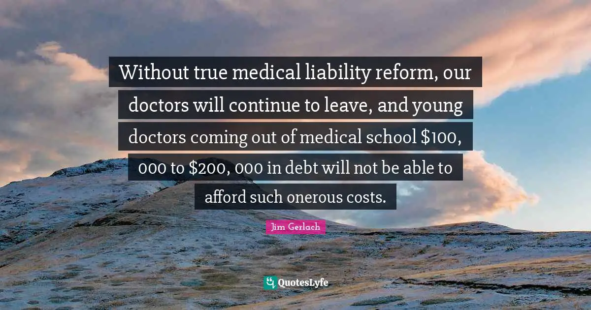 Without true medical liability reform, our doctors will continue to leave, and young doctors coming out of medical school $100, 000 to $200, 000 in debt will not be able to afford such onerous costs.