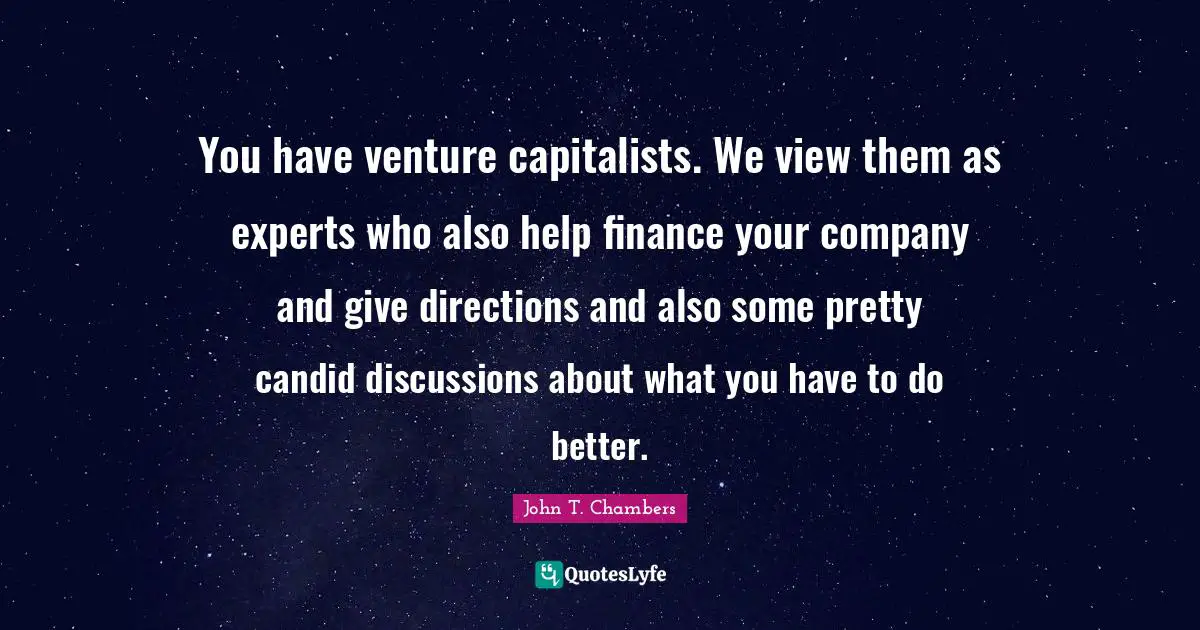 You have venture capitalists. We view them as experts who also help finance your company and give directions and also some pretty candid discussions about what you have to do better.