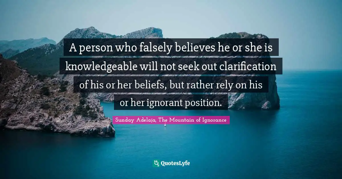 A person who falsely believes he or she is knowledgeable will not seek out clarification of his or her beliefs, but rather rely on his or her ignorant position.