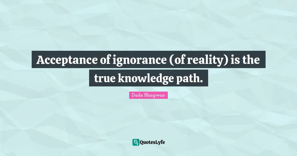 Acceptance of ignorance (of reality) is the true knowledge path.