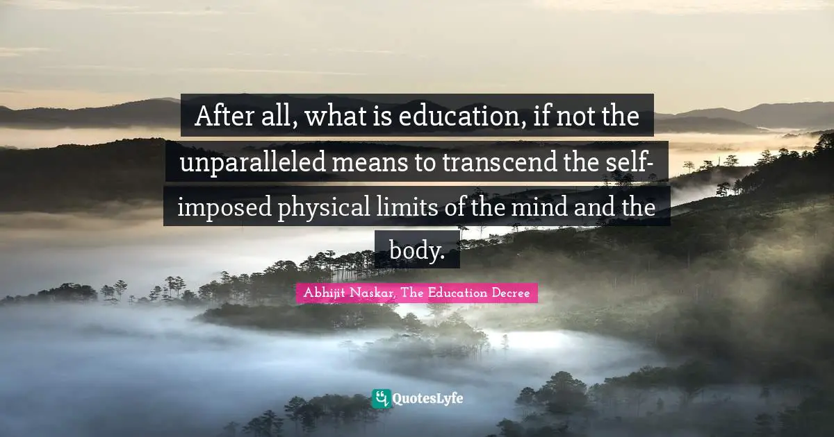 After all, what is education, if not the unparalleled means to transcend the self- imposed physical limits of the mind and the body.