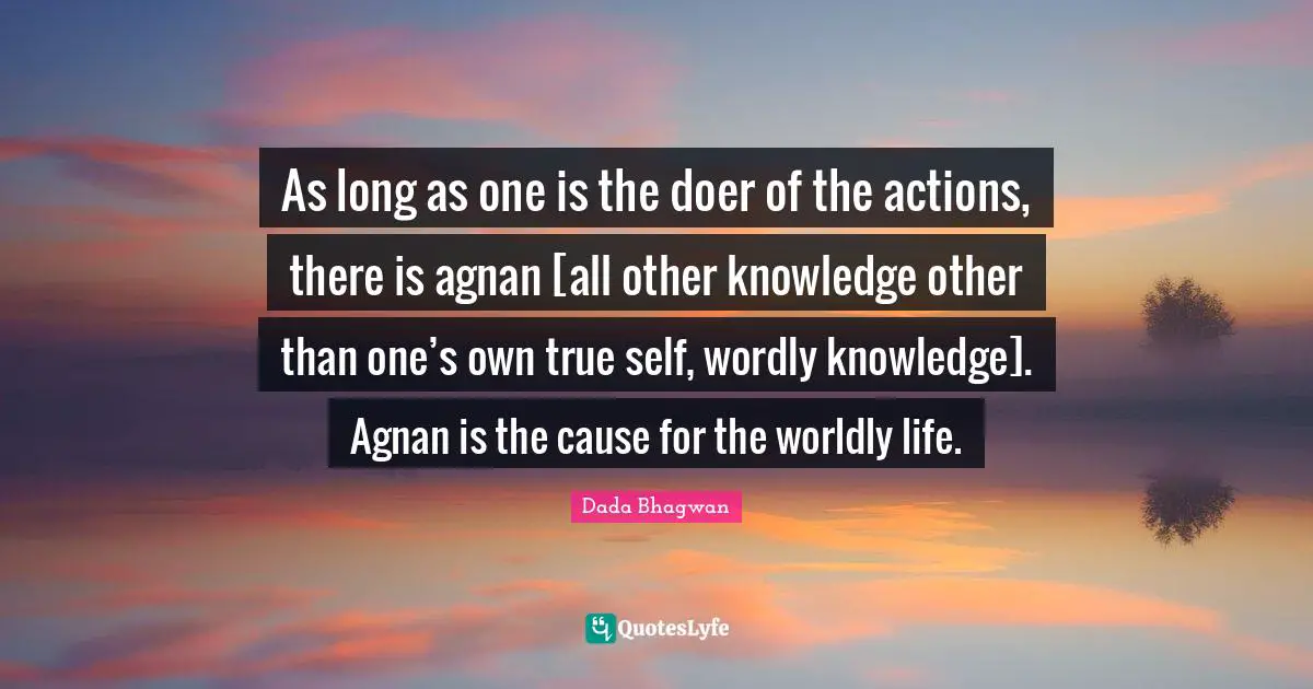 As long as one is the doer of the actions, there is agnan [all other knowledge other than one’s own true self, wordly knowledge]. Agnan is the cause for the worldly life.
