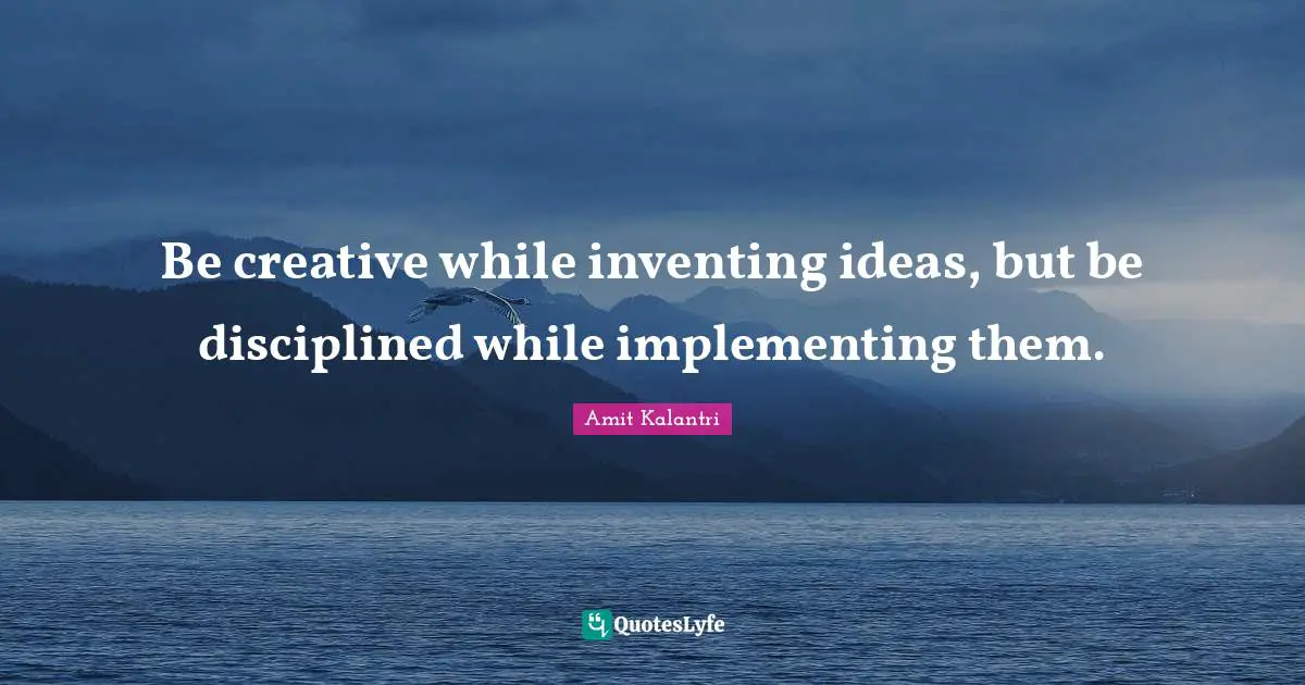 Be creative while inventing ideas, but be disciplined while implementing them.