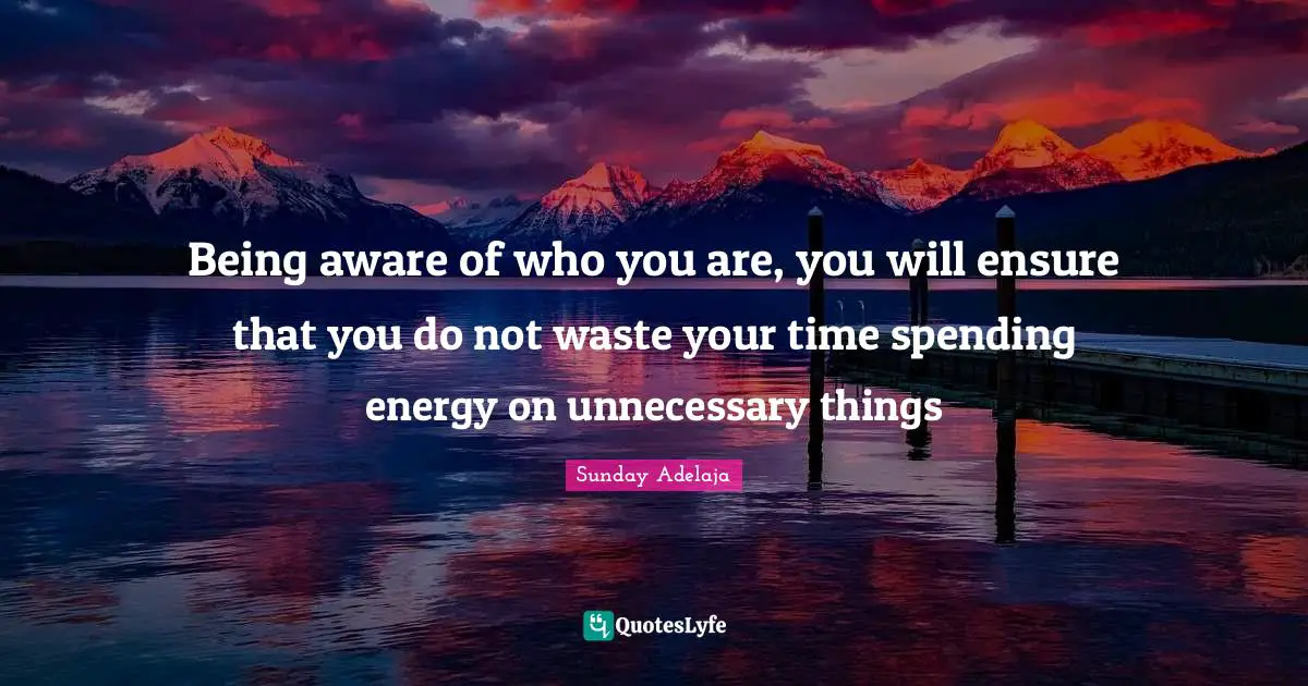Being aware of who you are, you will ensure that you do not waste your time spending energy on unnecessary things