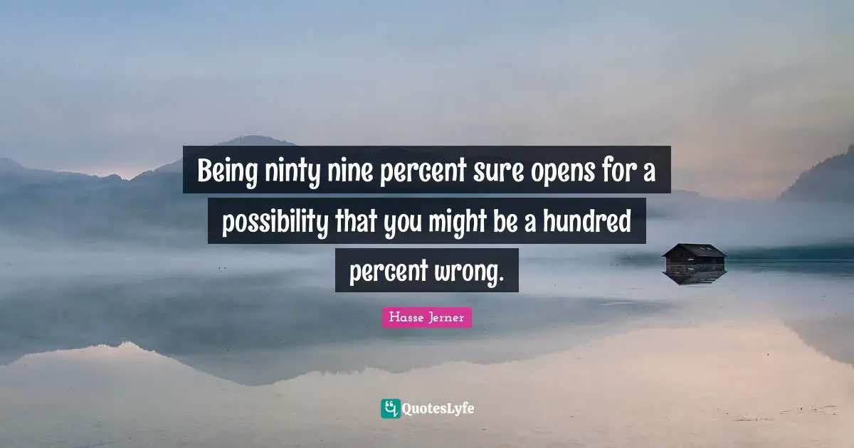 Being ninty nine percent sure opens for a possibility that you might be a hundred percent wrong.