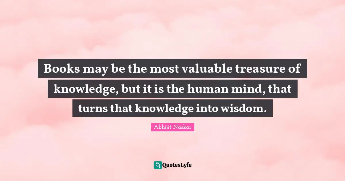 Books may be the most valuable treasure of knowledge, but it is the human mind, that turns that knowledge into wisdom.