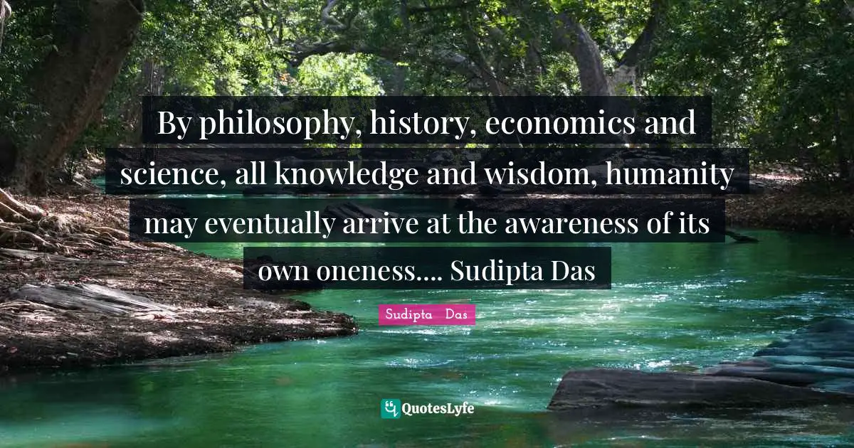 By philosophy, history, economics and science, all knowledge and wisdom, humanity may eventually arrive at the awareness of its own oneness.... Sudipta Das