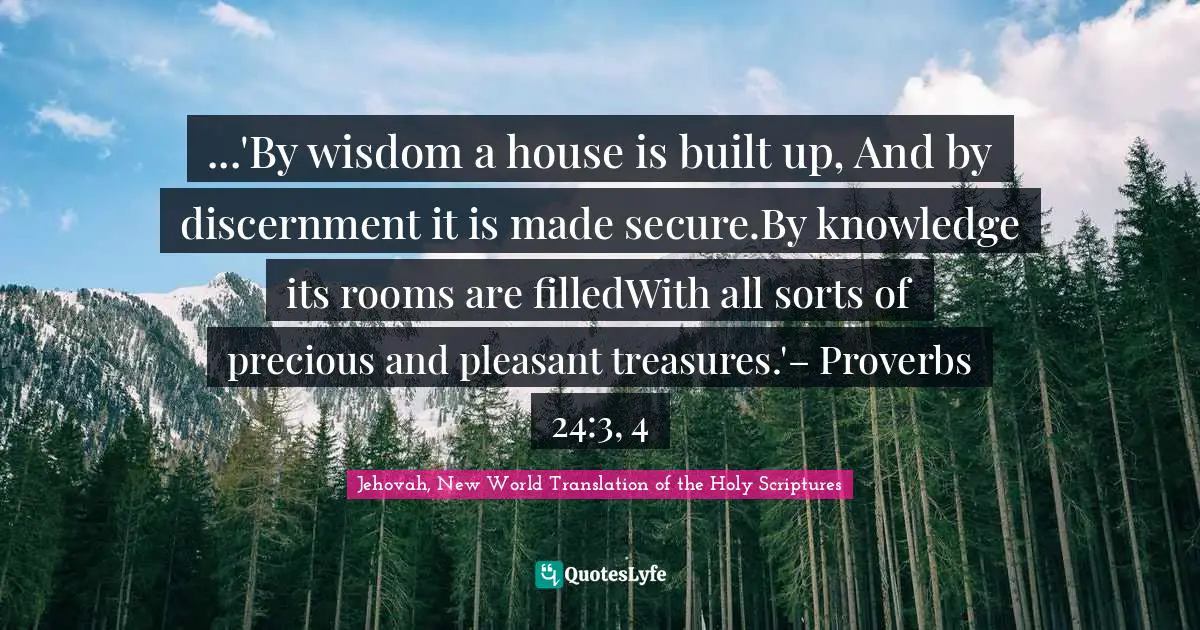 ...'By wisdom a house is built up, And by discernment it is made secure.By knowledge its rooms are filledWith all sorts of precious and pleasant treasures.'– Proverbs 24:3, 4