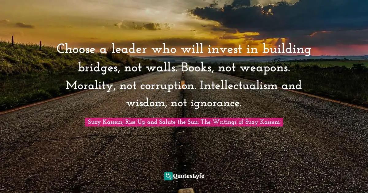 Suzy Kassem, Rise Up and Salute the Sun: The Writings of Suzy Kassem Quotes: Choose a leader who will invest in building bridges, not walls. Books, not weapons. Morality, not corruption. Intellectualism and wisdom, not ignorance.