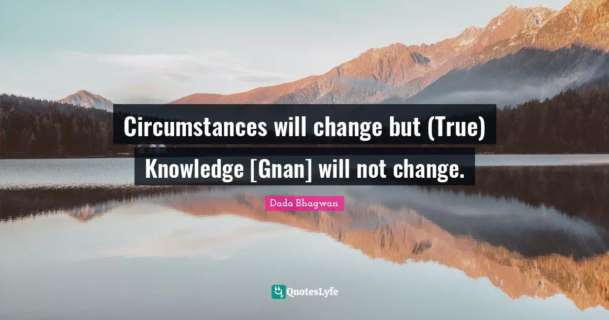 Circumstances will change but (True) Knowledge [Gnan] will not change.