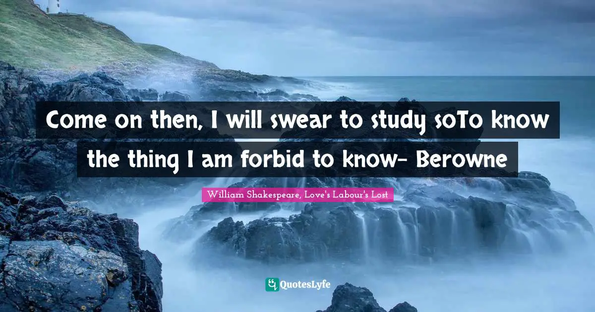Come on then, I will swear to study soTo know the thing I am forbid to know- Berowne