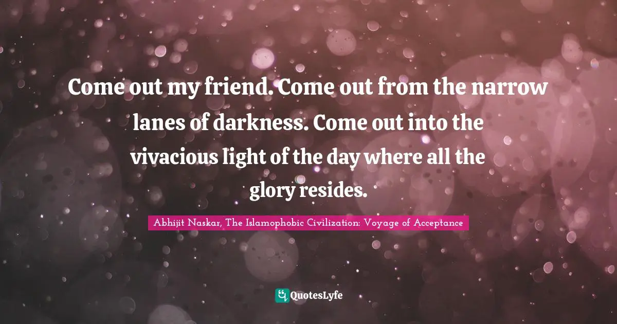 Come out my friend. Come out from the narrow lanes of darkness. Come out into the vivacious light of the day where all the glory resides.