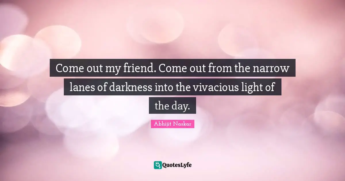 Come out my friend. Come out from the narrow lanes of darkness into the vivacious light of the day.