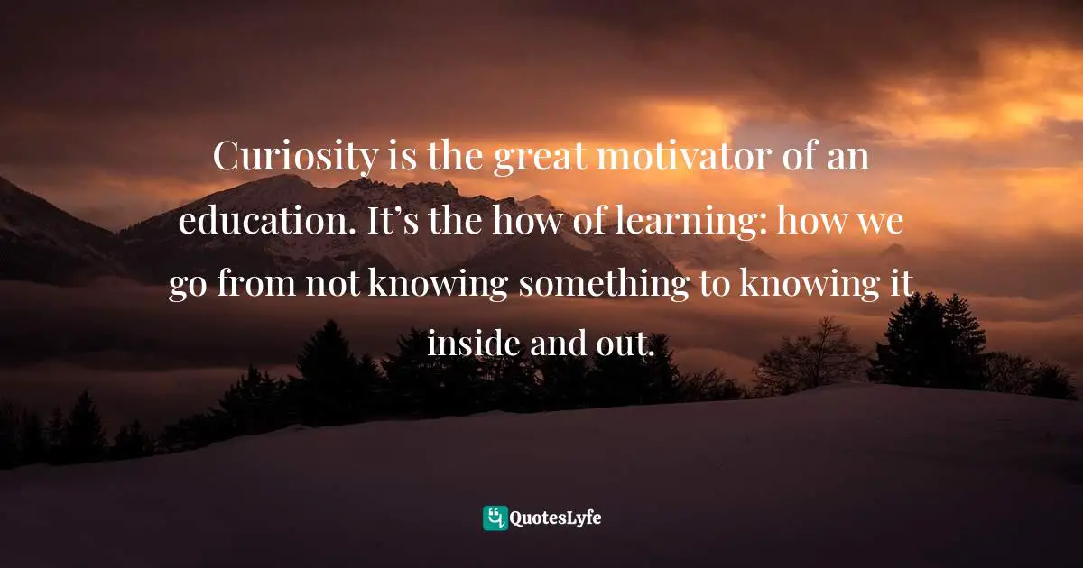 Curiosity Wisdom Quotes: "Curiosity is the great motivator of an education. It’s the how of learning: how we go from not knowing something to knowing it inside and out."