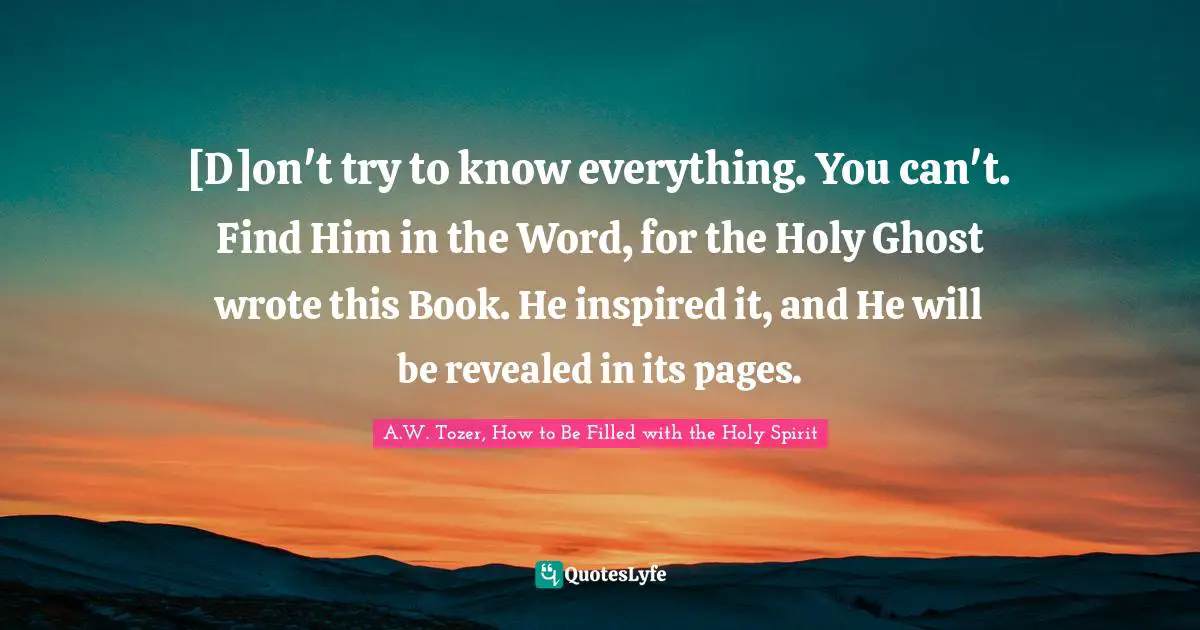 [D]on't try to know everything. You can't. Find Him in the Word, for the Holy Ghost wrote this Book. He inspired it, and He will be revealed in its pages.