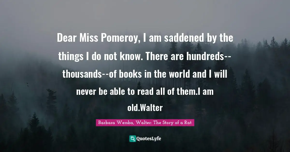 Dear Miss Pomeroy, I am saddened by the things I do not know. There are hundreds--thousands--of books in the world and I will never be able to read all of them.I am old.Walter