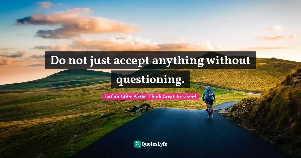 Do not just accept anything without questioning.