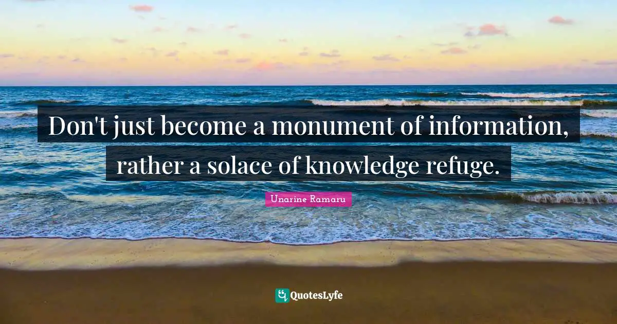 Don't just become a monument of information, rather a solace of knowledge refuge.