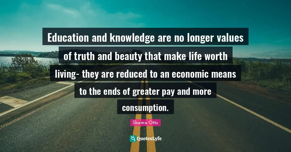 Education and knowledge are no longer values of truth and beauty that make life worth living- they are reduced to an economic means to the ends of greater pay and more consumption.
