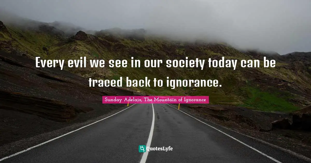 Every evil we see in our society today can be traced back to ignorance.
