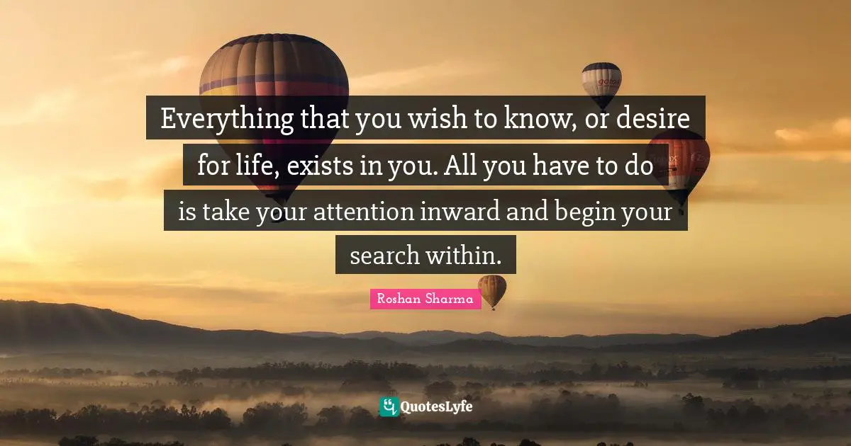 Everything that you wish to know, or desire for life, exists in you. All you have to do is take your attention inward and begin your search within.