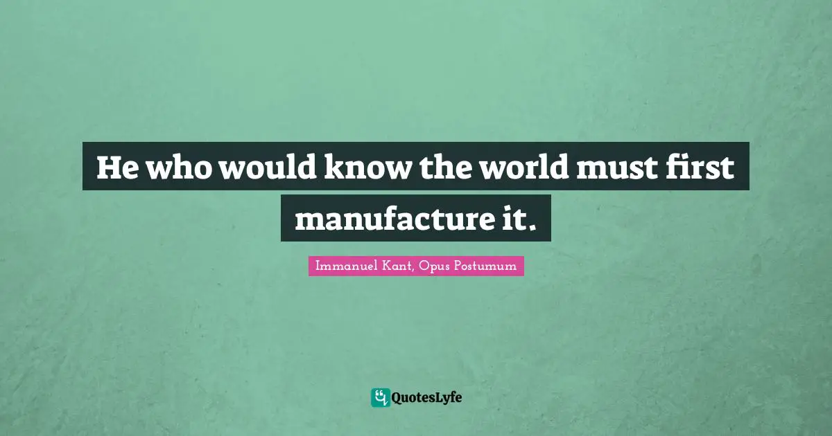 He who would know the world must first manufacture it.