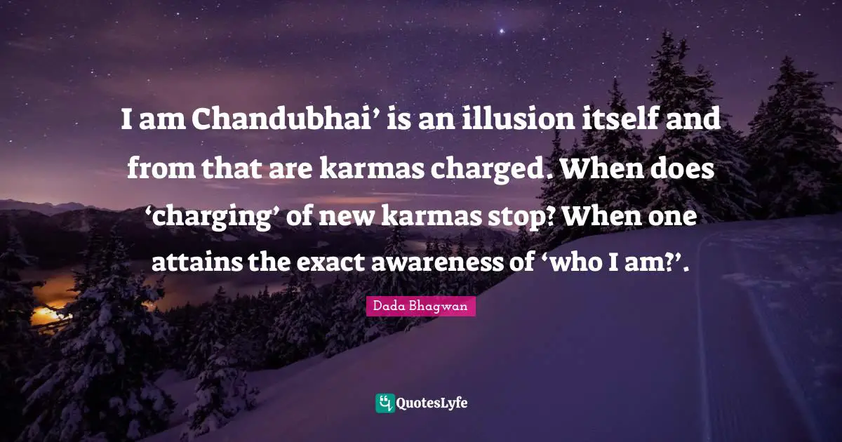 I am Chandubhai’ is an illusion itself and from that are karmas charged. When does ‘charging’ of new karmas stop? When one attains the exact awareness of ‘who I am?’.
