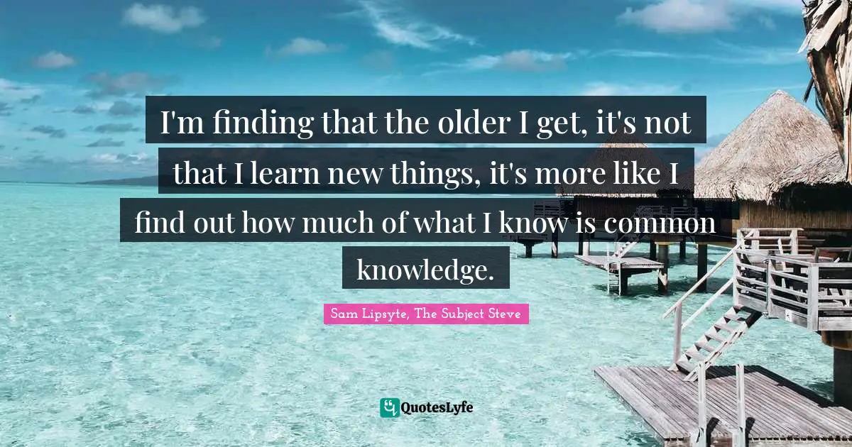 I'm finding that the older I get, it's not that I learn new things, it's more like I find out how much of what I know is common knowledge.