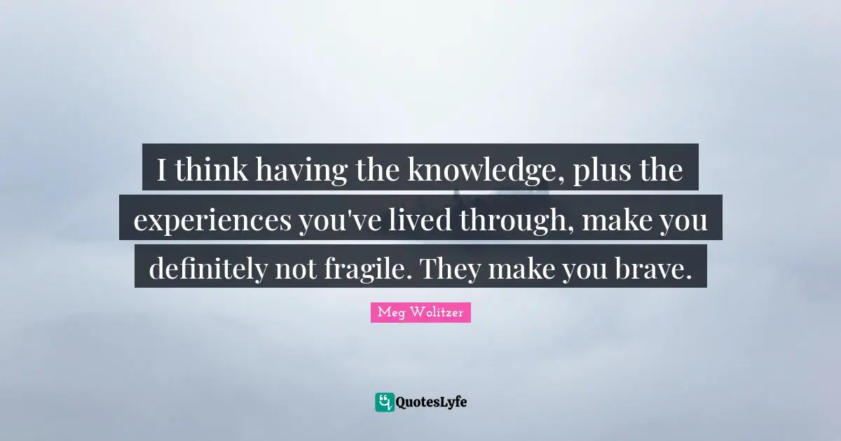 I think having the knowledge, plus the experiences you've lived through, make you definitely not fragile. They make you brave.