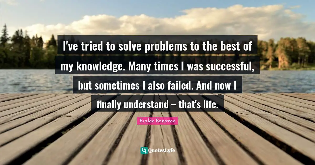 I've tried to solve problems to the best of my knowledge. Many times I was successful, but sometimes I also failed. And now I finally understand – that's life.