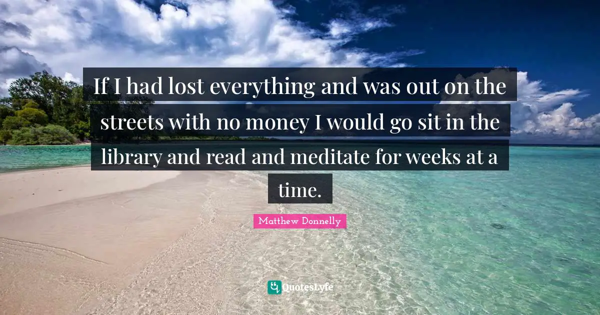 If I had lost everything and was out on the streets with no money I would go sit in the library and read and meditate for weeks at a time.