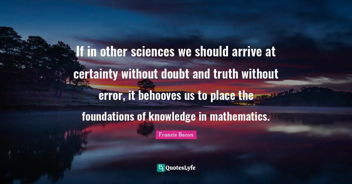 If in other sciences we should arrive at certainty without doubt and truth without error, it behooves us to place the foundations of knowledge in mathematics.