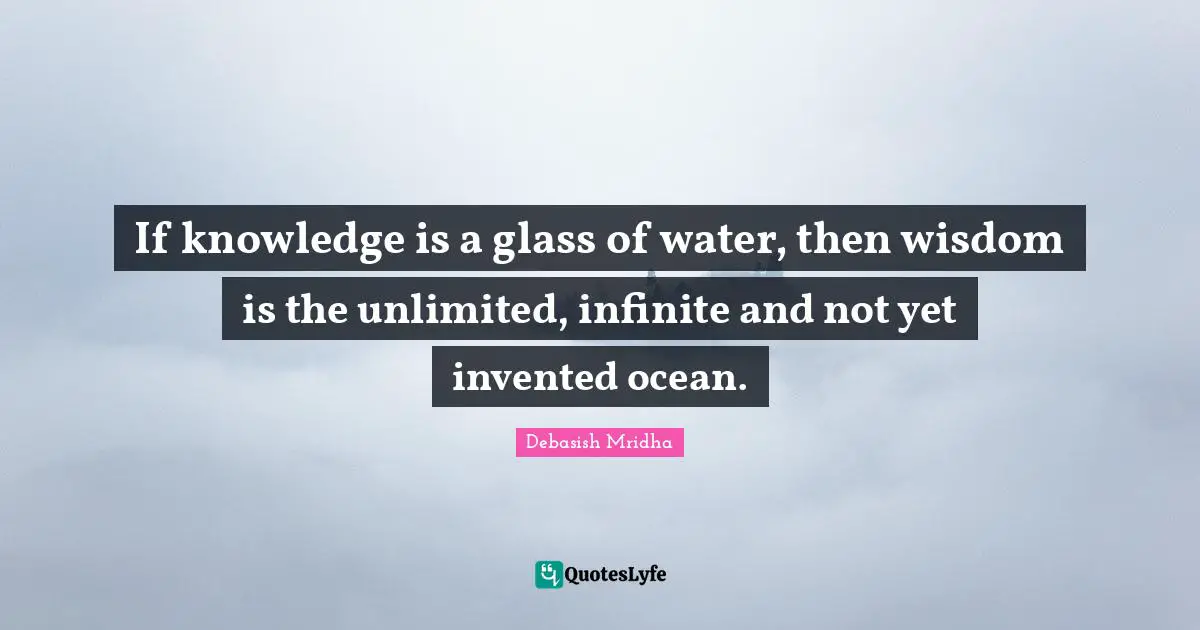 If knowledge is a glass of water, then wisdom is the unlimited, infinite and not yet invented ocean.