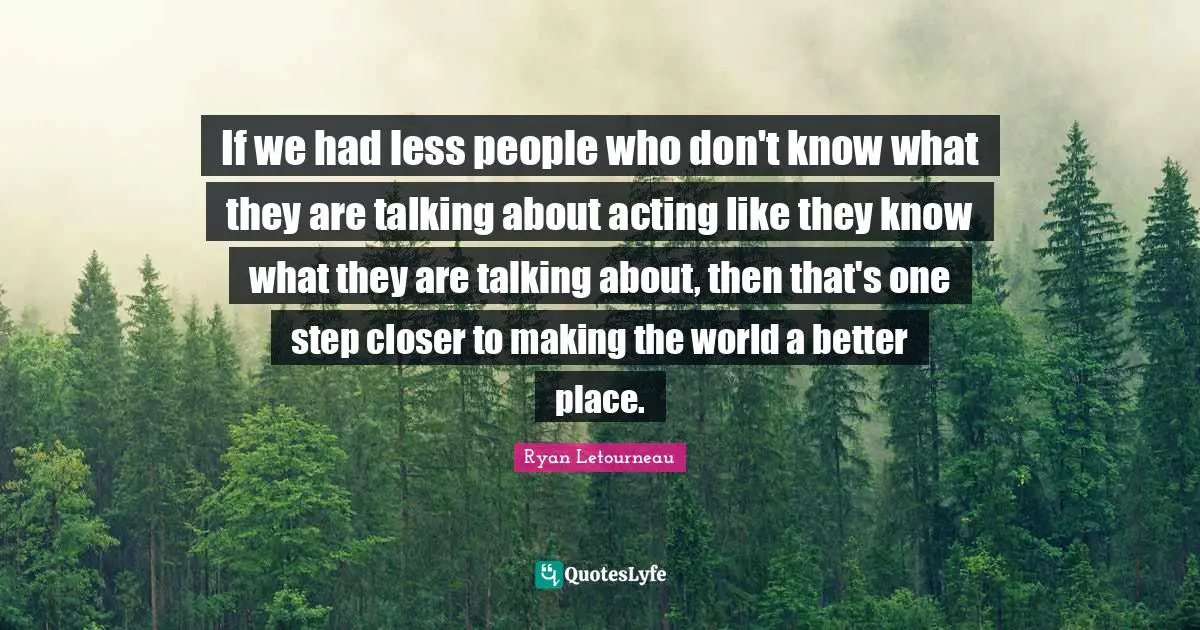 If we had less people who don't know what they are talking about acting like they know what they are talking about, then that's one step closer to making the world a better place.