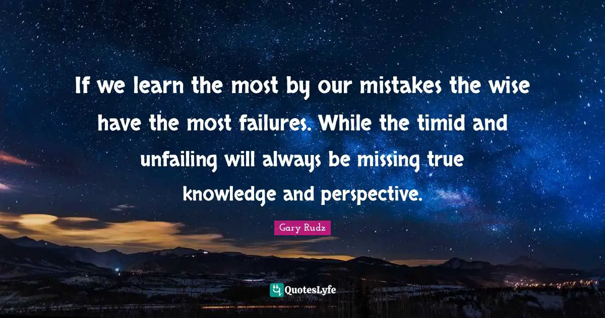 If we learn the most by our mistakes the wise have the most failures. While the timid and unfailing will always be missing true knowledge and perspective.