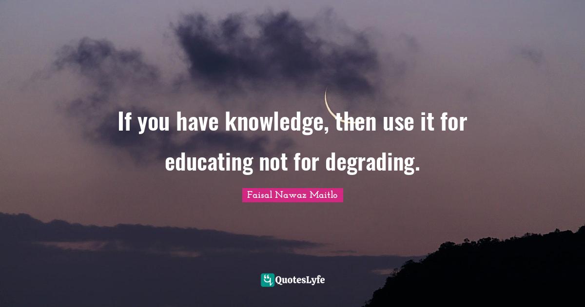 If you have knowledge, then use it for educating not for degrading.