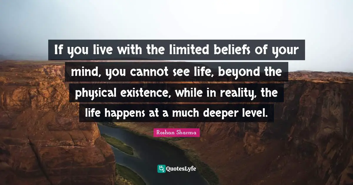 Roshan Sharma Quotes: If you live with the limited beliefs of your mind, you cannot see life, beyond the physical existence, while in reality, the life happens at a much deeper level.
