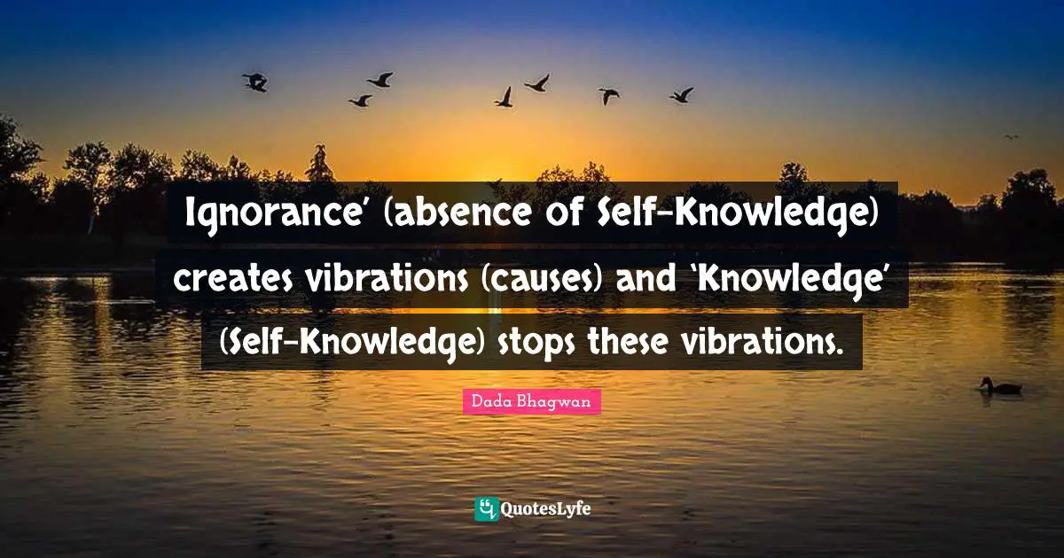Ignorance’ (absence of Self-Knowledge) creates vibrations (causes) and ‘Knowledge’ (Self-Knowledge) stops these vibrations.