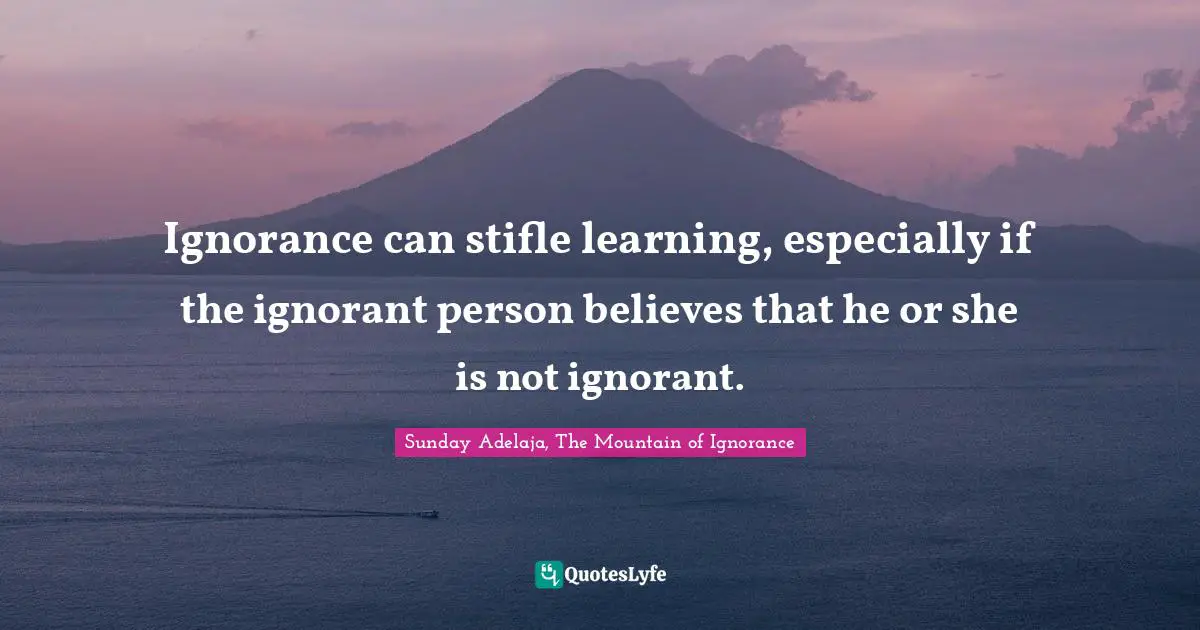 Ignorance can stifle learning, especially if the ignorant person believes that he or she is not ignorant.