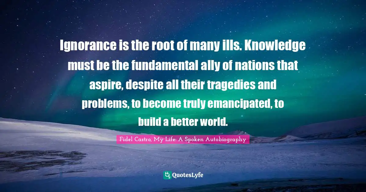Cuban History Quotes: "Ignorance is the root of many ills. Knowledge must be the fundamental ally of nations that aspire, despite all their tragedies and problems, to become truly emancipated, to build a better world."