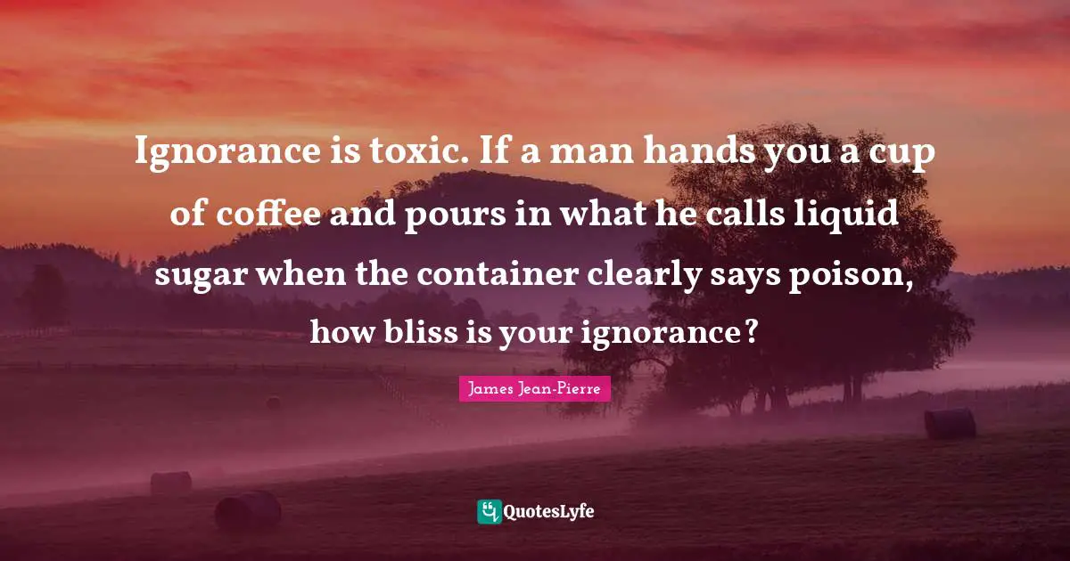 Ignorance is toxic. If a man hands you a cup of coffee and pours in what he calls liquid sugar when the container clearly says poison, how bliss is your ignorance?