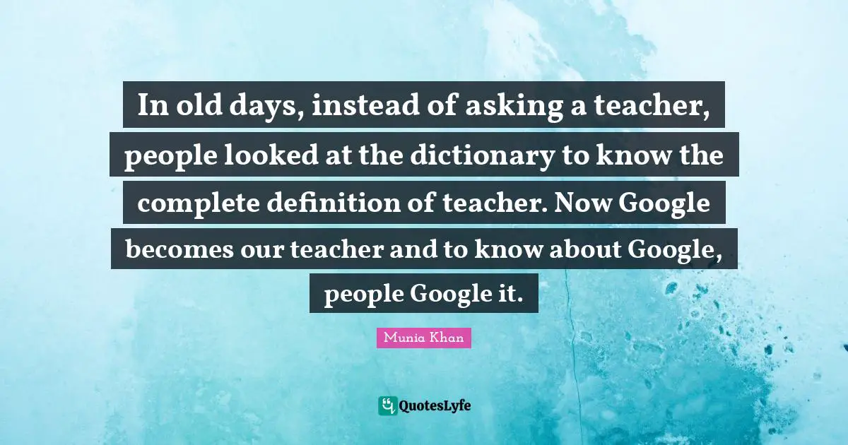 In old days, instead of asking a teacher, people looked at the dictionary to know the complete definition of teacher. Now Google becomes our teacher and to know about Google, people Google it.