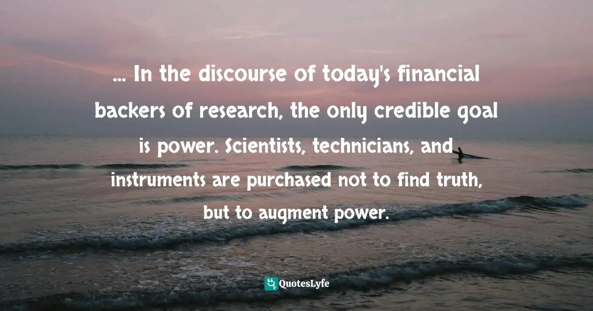 ... In the discourse of today's financial backers of research, the only credible goal is power. Scientists, technicians, and instruments are purchased not to find truth, but to augment power.