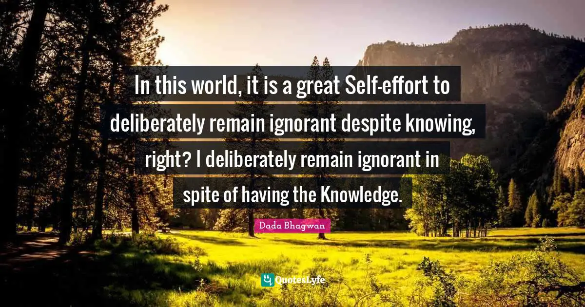 In this world, it is a great Self-effort to deliberately remain ignorant despite knowing, right? I deliberately remain ignorant in spite of having the Knowledge.