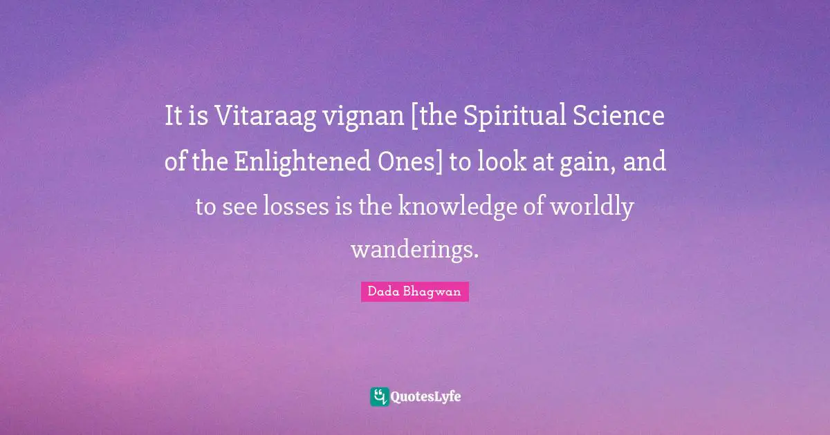 It is Vitaraag vignan [the Spiritual Science of the Enlightened Ones] to look at gain, and to see losses is the knowledge of worldly wanderings.