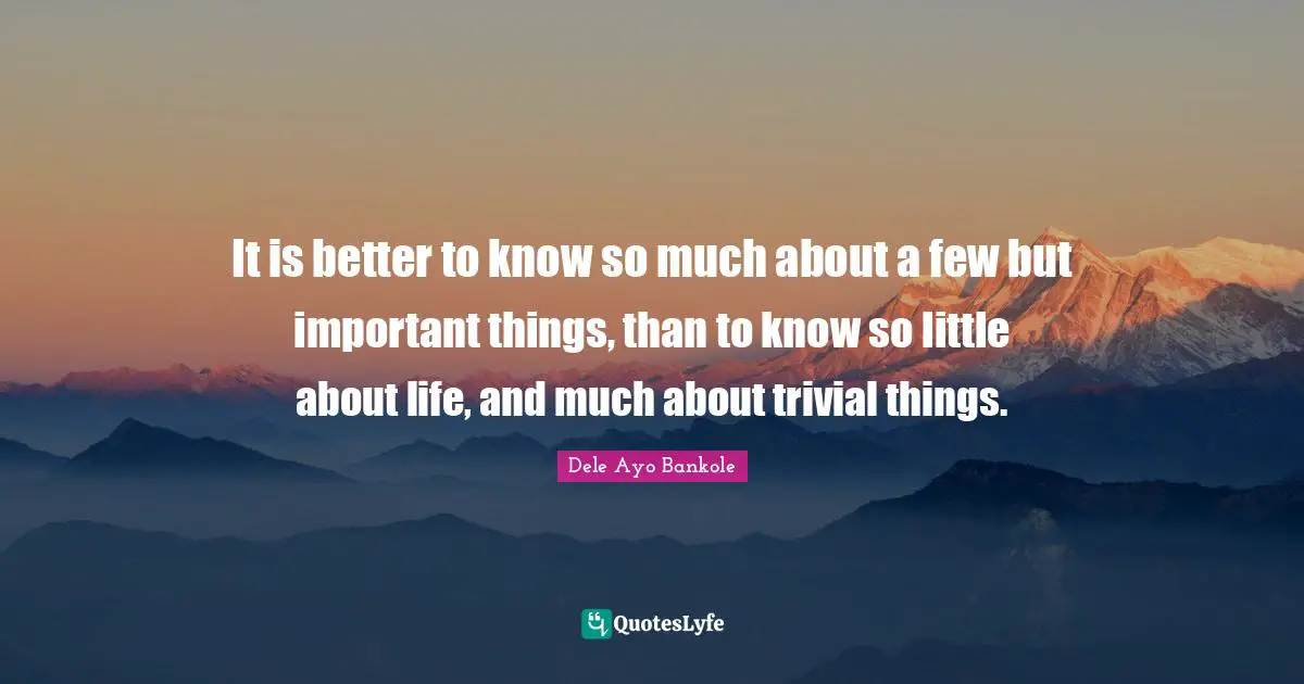 It is better to know so much about a few but important things, than to know so little about life, and much about trivial things.