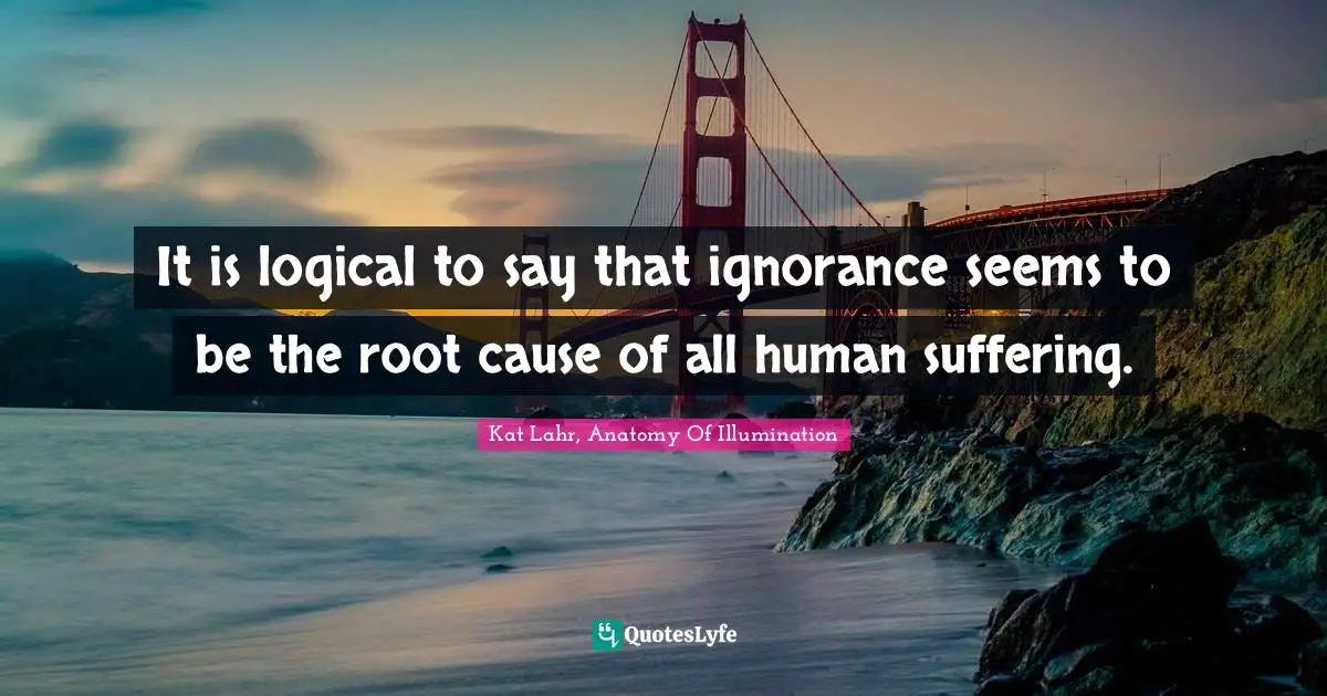 Kat Lahr, Anatomy Of Illumination Quotes: It is logical to say that ignorance seems to be the root cause of all human suffering.