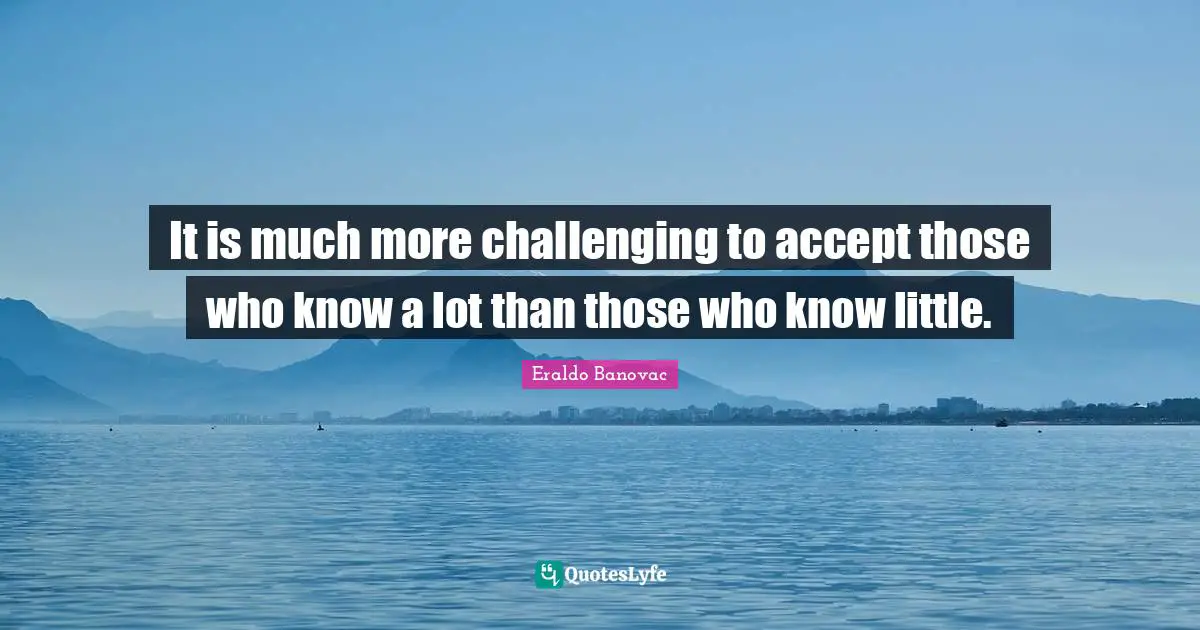 It is much more challenging to accept those who know a lot than those who know little.