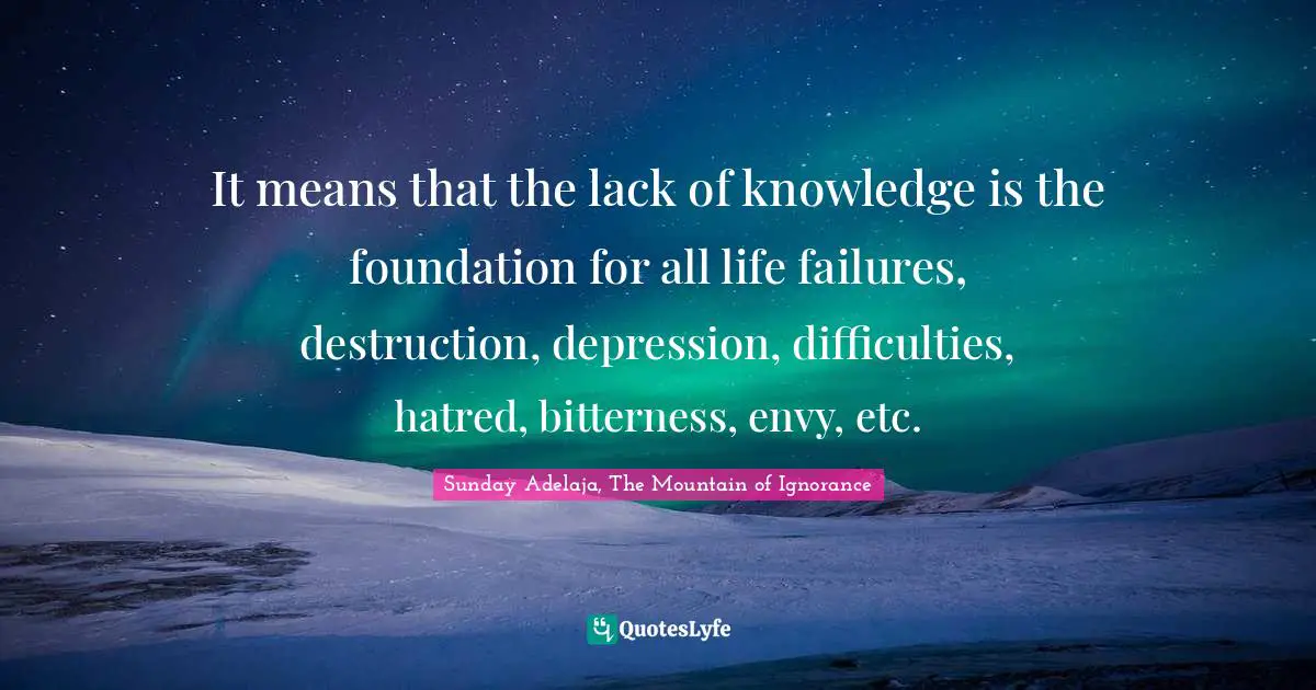 Lack Of Knowledge Quotes: "It means that the lack of knowledge is the foundation for all life failures, destruction, depression, difficulties, hatred, bitterness, envy, etc."