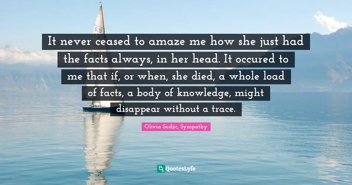 It never ceased to amaze me how she just had the facts always, in her head. It occured to me that if, or when, she died, a whole load of facts, a body of knowledge, might disappear without a trace.